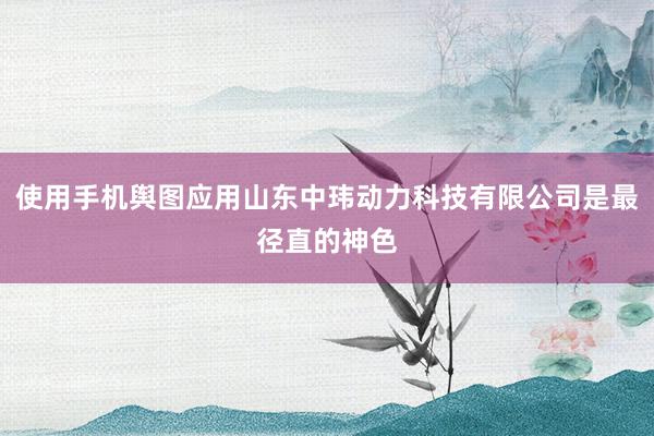 使用手机舆图应用山东中玮动力科技有限公司是最径直的神色
