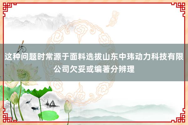 这种问题时常源于面料选拔山东中玮动力科技有限公司欠妥或编著分辨理