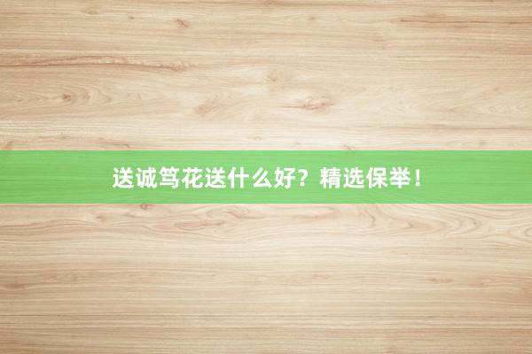 送诚笃花送什么好？精选保举！