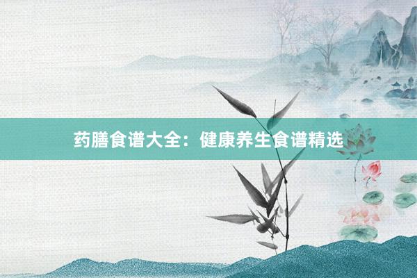药膳食谱大全：健康养生食谱精选